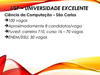 Ciência da Computação – São Carlos
100 vagas
Aproximadamente 8 candidatos/vaga
Fuvest: carreira 710, curso 16 – 70 vagas
ENEM/SISU: 30 vagas
USP – UNIVERSIDADE EXCELENTEUSP – UNIVERSIDADE EXCELENTE
 