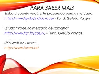 PARA SABER MAISPARA SABER MAIS
Saiba o quanto você está preparado para o mercado
http://www.fgv.br/indicevoce/ - Fund. Getúlio Vargas
Estudo “Você no mercado de trabalho”
http://www.fgv.br/cps/iv/ - Fund. Getúlio Vargas
Sítio Web da Fuvest
http://www.fuvest.br/
 