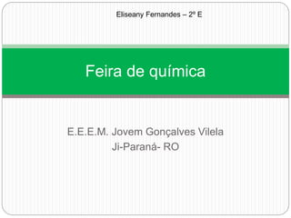 E.E.E.M. Jovem Gonçalves Vilela
Ji-Paraná- RO
Feira de química
Eliseany Fernandes – 2º E
 