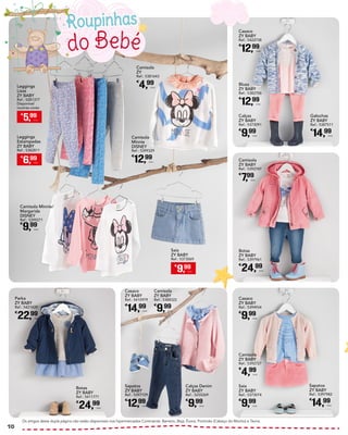 do Bebé
Roupinhas
Camisola Minnie/
Margarida
DISNEY
Ref.: 5399271
€
9,99
Unid.
Camisola
ZY
Ref.: 5381643
€
4,99
Unid.
Camisola
ZY BABY
Ref.: 5388322
€
9,99
Unid.
Camisola
ZY BABY
Ref.: 5392727
€
4,99
Unid.
Calças Denim
ZY BABY
Ref.: 5255269
€
9,99
Unid.
Saia
ZY BABY
Ref.: 5373074
€
9,99
Unid.
Parka
ZY BABY
Ref.: 5421439
€
22,99
Unid.
Casaco
ZY BABY
Ref.: 5410979
€
14,99
Unid.
Casaco
ZY BABY
Ref.: 5394934
€
9,99
Unid.
Sapatos
ZY BABY
Ref.: 5397729
€
12,99
Unid.
Sapatos
ZY BABY
Ref.: 5397982
€
14,99
Unid.
Botas
ZY BABY
Ref.: 5411771
€
24,99
Unid.
Camisola
Minnie
DISNEY
Ref.: 5399329
€
12,99
Unid.
Blusa
ZY BABY
Ref.: 5382706
€
12,99
Unid.
Camisola
ZY BABY
Ref.: 5392747
€
7,99
Unid.
Calças
ZY BABY
Ref.: 5373091
€
9,99
Unid.
Botas
ZY BABY
Ref.: 5397961
€
24,99
Unid.
Casaco
ZY BABY
Ref.: 5422738
€
12,99
Unid.
Galochas
ZY BABY
Ref.: 5387511
€
14,99
Unid.
Os artigos desta dupla página não estão disponíveis nos hipermercados Continente: Barreiro, Beja, Évora, Portimão (Cabeço do Mocho) e Tavira.
€
5,99
Unid.
Leggings
Lisas
ZY BABY
Ref.: 5281377
Disponível
noutras cores
€
6,99
Unid.
Leggings
Estampadas
ZY BABY
Ref.: 5382811
€
9,99
Unid.
Saia
ZY BABY
Ref.: 5373069
10
 