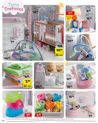 Cabides
BIGO
Ref.: 4782110
€
3,99
Unid.
Tapete
de Atividades
ZY BABY
Ref.: 5101850
€
49,99
Unid.
Mobile Musical
ZY BABY
Ref.: 4934541
€
29,99
Unid.
Bolsa Toilette
ZY BABY
Ref.: 5442557
€
19,99
Unid.
Manta Polar
ZY BABY
Ref.: 5441597
€
19,99
Unid.
Muda Fraldas
ZY BABY
Ref.: 5442450
€
19,99
Unid.
Saco Dormir
ZY BABY
Ref.: 5442451
€
29,99
Unid.
Cri Cri
ZY BABY
Ref.: 4933701
€
6,99
Unid.
Roca
ZY BABY
Ref.: 4933700
€
7,99
Unid.
Saco Fraldas
ZY BABY
Ref.: 5442455
€
34,99
Unid.
Conj. 2 Calças
ZY BABY
Ref.: 5379499
€
7,99
Unid.
Luz Presença
BREVI
Ref.: 5467015
€
19,99
Unid.
Peluche Telefone
ZY BABY
Ref.: 5320831
€
9,99
Unid.
Manta Polar
BIGO
Ref.: 4758867
Tam.: 75 x 100 cm
€
4,99
PROMOÇÃO
POUPE
20%
SUPER
PREÇO
€
3,99
UNID.
Cama
ZY BABY
Ref.: 5439186
€
129
PROMOÇÃO
POUPE
20%
SUPER
PREÇO
€
99,99
UNID.
Moldura p/ Foto e Impressão
MY SWEET
MEMORIES
Ref.: 5148574
ACUMULE
€
4,50 25
€
17,99
UNID.
Os artigos desta dupla página não estão disponíveis nos hipermercados Continente: Barreiro, Beja, Évora, Portimão (Cabeço do Mocho) e Tavira.
Coelhinhos
Tema
€
1,99
Unid.
Bacio
BIGO
Ref.: 4602844
€
4,99
Unid.
Toalha de Banho
c/ Capuz
BIGO
Ref.: 5217503
Régua
de Crescimento
ZY BABY
Ref.: 5320828
€
19,99
Unid.
Conj.
Babygrow
+ Camisola
ZY BABY
Ref.: 5412904
€
19,99
Unid.
14
 