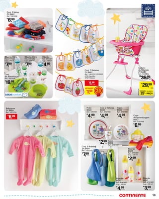 Conj. 5 Meias
ZY BABY
Ref.: 5381808
€
6,99
Unid.
Biberão Vidro
Ref.: 5451680
Cap.: 110 ml
€
7,99
Unid.
Biberão Vidro
Ref.: 5451666
Cap.: 240 ml
€
7,99
Unid.
Biberão
Ref. 5451681
Cap.: 120 ml
€
4,99
Unid.
Conj.
de Alimentação
Ref.: 5451634
€
19,99
Unid.
Cadeira
de Refeição
ZY BABY
Ref.: 5400216
€
39,99
PROMOÇÃO
POUPE
25%
SUPER
PREÇO
€
29,99
UNID.
Conj. 7 Babetes
ZY BABY
Ref.: 5363372/ 2572009
65% Algodão,
35% Poliéster
ACUMULE
€
1,50 25
€
5,99
UNID.
Prato
BIGO
Ref.: 4781901
€
4,99
Unid.
Copo
BIGO
Ref.: 4781937
€
2,99
Unid.
Conj. 2 Talheres
BIGO
Ref.: 4781950
€
4,99
Unid.
Tigela
BIGO
Ref.: 4781900
€
4,99
Unid.
Copo
de Aprendizagem
BIGO
Ref.: 4781948
€
6,99
Biberão
BIGO
Ref.: 4781887
Cap.: 120 ml
€
2,99
Biberão
BIGO
Ref.: 4781889
Cap.: 240 ml
€
3,99
Unid.
Biberão
BIGO
Ref.: 4781890
Cap.: 340 ml
€
4,99
Unid.
Conj. 5 Babetes
ZY BABY
Ref.: 5363375
€
7,99
Unid.
€
6,99
Unid.
Babygrow
ZY BABY
Ref.: 5372752
19
 