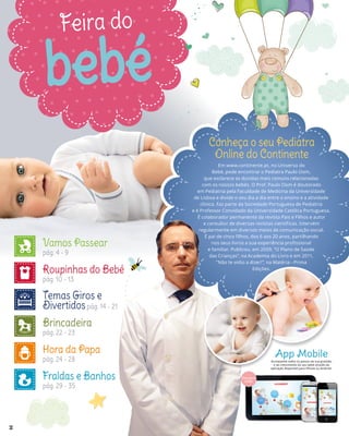 Feira do
bebé
Em www.continente.pt, no Universo do
Bebé, pode encontrar o Pediatra Paulo Oom,
que esclarece as dúvidas mais comuns relacionadas
com os nossos bebés. O Prof. Paulo Oom é doutorado
em Pediatria pela Faculdade de Medicina da Universidade
de Lisboa e divide o seu dia a dia entre o ensino e a atividade
clínica. Faz parte da Sociedade Portuguesa de Pediatria
e é Professor Convidado da Universidade Católica Portuguesa.
É colaborador permanente da revista Pais e Filhos e autor
e consultor de diversas revistas científicas. Intervém
regularmente em diversos meios de comunicação social.
É pai de cinco filhos, dos 6 aos 20 anos, partilhando
nos seus livros a sua experiência profissional
e familiar. Publicou, em 2009, “O Plano de Saúde
das Crianças”, na Academia do Livro e em 2011,
“Não te volto a dizer!”, na Matéria - Prima
Edições.
Conheça o seu Pediatra
Online do Continente
NOVA
FOTO App Mobile
Acompanhe todos os passos da sua gravidez
e do crescimento do seu bebé através da
aplicação disponível para iPhone ou Android.
Vamos Passear
pág. 4 - 9
Roupinhas do Bebé
pág. 10 - 13
Temas Giros e
Divertidospág. 14 - 21
Brincadeira
pág. 22 - 23
Hora da Papa
pág. 24 - 28
Fraldas e Banhos
pág. 29 - 35
2
 