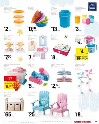 Caixa Jóias
Princess
KASA
Ref.: 5291111
€
8Unid.
Termo
p/ Sólidos
VALIRA
Ref.: 4772381
Cap.: 0,5 L
Disponível
a partir de 27/1
€
13Unid.
Banco Arrumação
c/ 2 Gavetas
KASA
Ref.: 5193017
€
65Unid.
Manta Polar
KASA
Ref.: 5072434/ 35
Tam.: 130x160 cm
€
5Unid.
Cadeira Madeira
KASA
Ref.: 5328470/ 71
€
25Unid.
Conj. 4 Copos
c/ Tampa Hermética
MOLDING
Ref.: 5234072
€
3Unid.
Conj. 3 Caixas
Herméticas Redondas
FRESH&GO
Ref.: 5464974
Cap: 0,5L
€
2Unid.
Cabide de Parede
Madeira Pássaros
KASA
Ref.: 5344576
Altura: 160 cm
€
18Unid.
Taça Bebé
DOMPLEX
Ref.: 4220082
€
0,80
Unid.
Conj. 2 Cabides Tecido
KASA
Ref.: 5113633/ 32
Menino/ Menina
€
2,50
Unid.
Separador Livros
Infantil Selva
KASA
Ref.: 5284655
€
7,50
Unid.
Moldura Infantil
KASA
Ref.: 5284657/58/
5291112
€
7Unid.
Caixa Arrumação Aromática
Pó Talco
KASA
Ref.: 5137504
Cap.: 75 L
ACUMULE
€
8,50 50
€
17UNID.
Copo Treino Bebé
DISNEY
Ref.: 5216213/11
Mickey Baby/
Minnie Baby
€
5
PROMOÇÃO
POUPE
20%
SUPER
PREÇO
€
4 UNID.
21
 