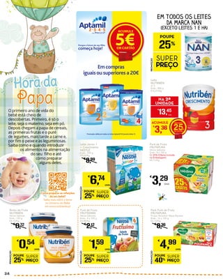 O primeiro ano de vida do
bebé está cheio de
descobertas. Primeiro, é só o
leite, seja o materno, seja em pó.
Depois chegam a papa de cereais,
as primeiras frutas e o puré
de legumes, mais tarde a carne e,
por fim o peixe e as leguminosas.
Saiba como e quando introduzir
os alimentos na alimentação
do seu filho e até
como preparar
alguns deles.
Papa
Hora da
Pack Puré de Fruta
FRUTAPURA
Frutos Variados/ Maçã Banana
Emb.: 16 x 100 g
€3,12/Kg
€
8,36
PROMOÇÃO
POUPE
40%
SUPER
PREÇO
€
4,99
UNID.
Puré de Fruta
FRUTÍSSIMA
Vários Sabores
Emb.: 4 x 100 g
€3,98/Kg
€
2,12
PROMOÇÃO
POUPE
25%
SUPER
PREÇO
€
1,59
UNID.
EM TODOS OS LEITES
DA MARCA NAN
(EXCETO LEITES 1 E HA)
Leite Júnior 1
+ Crescimento
NESTLÉ
Emb.: 700 g
€9,63/Kg
€
8,99
PROMOÇÃO
POUPE
25%
SUPER
PREÇO
€
6,74
UNID.
Boião de Fruta
NUTRIBÉN
Vários Sabores
Emb.: 130 g
€4,15/Kg
€
0,72
PROMOÇÃO
POUPE
25%
SUPER
PREÇO
€
0,54
UNID.
PROMOÇÃO
POUPE
25%
SUPER
PREÇO
Promoção válida em todos os leites Aptamil Pó (exceto leites 1)
Porque o futuro do seu ﬁlho
começa hoje!
ACUMULE
5€EM CARTÃO
Emcompras
iguaisou superiores a 20€
Puré de Fruta
FRUTAPURA
Vários Sabores
Emb.: 8 x 100 g
C/ 25% (Oferta Incluída
na Embalagem)
€4,11/Kg
€
3,29
Unid.
Leite
NUTRIBÉN
2/ 3
Emb.: 800 g
€16,81/Kg
ACUMULE
€
3,36 25
€
13,45
UNID.
NA 2ª
UNIDADE
Como preparar as refeições
do seu bebé?
Saiba mais sobre o tema
no Universo do Bebé
em www.continente.pt
24
 