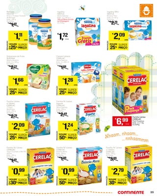 Nhaam.. nhaam...
... nnhaammm
Iogolino Mini
NESTLÉ
Banana/ Pera
Emb.: 6 x 60 g
€5,81/Kg
€
2,79
PROMOÇÃO
POUPE
25%
SUPER
PREÇO
€
2,09
UNID.
Sobremesa de Fruta
BLÉDINA
Maçã e Bolacha
Emb.: 4 x 100 g
€4,15/Kg
€
2,22
PROMOÇÃO
POUPE
25%
SUPER
PREÇO
€
1,66
UNID.
Cereais Lácteos
CERELAC
Vários Sabores
Emb.: 2 x 200 ml
€3,15/L
€
1,68
PROMOÇÃO
POUPE
25%
SUPER
PREÇO
€
1,26
UNID.
Farinha Láctea
s/ Glúten
CERELAC
1ª Papa
Multifrutos
Emb.: 250 g
€8,36/Kg
€
2,79
PROMOÇÃO
POUPE
25%
SUPER
PREÇO
€
2,09
UNID.
Farinha N/ Láctea
Iogurte
CERELAC
Vários Sabores
Emb.: 250 g
€4,96/Kg
€
2,49
PROMOÇÃO
POUPE
50%
SUPER
PREÇO
€
1,24
UNID.
Refeição
NESTLÉ
Arroz c/ Frango/ Guisado
de Borrego
Emb.: 250 g
€4,44/Kg
€
1,49
PROMOÇÃO
POUPE
25%
SUPER
PREÇO
€
1,11
UNID.
Iogolino
NESTLÉ
Vários Sabores
Emb.: 3 x 100 g +
100 g (Oferta incluída
na Embalagem)
€5,73/Kg
€
1,72
Unid.
Farinha Láctea
CERELAC
Pack Poupança
Emb.: 2 x 1 Kg
€3,50/Kg
€
6,99
Unid.
Farinha N/ Láctea
CERELAC
Bolacha Maria
Emb.: 250 g
€3,96/Kg
€
1,99
PROMOÇÃO
POUPE
50%
SUPER
PREÇO
€
0,99
UNID.
Farinha N/ Láctea
CERELAC
Trigo/ 8 Cereais e Mel 0%
Açúcar
Emb.: 250 g
€3,92/Kg
€
1,49
PROMOÇÃO
POUPE
30%
SUPER
PREÇO
€
0,99
UNID.
Farinha N/ Láctea
c/ Glúten
CERELAC
Emb.: 750 g
€3,72/Kg
€
3,99
PROMOÇÃO
POUPE
30%
SUPER
PREÇO
€
2,79
UNID.
25
 