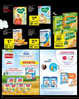 Pack Farinha Láctea
BLÉDINA
Peras e Maçãs
Emb.: 250 g
Oferta Farinha
8 Cereais e Mel
(Incluída na embalagem)
€11,16/Kg
€
2,79
Unid.
EM TODOS OS FLOCOS
DE CEREAIS INTEGRAIS
DA MARCA NESTUM
PROMOÇÃO
POUPE
30%
SUPER
PREÇO
Farinha Láctea
BLÉDINA
Maçã/ Pera/
Frutos Variados/
Bolacha Maria
Emb.: 250 g
€7,80/Kg
€
2,79
PROMOÇÃO
POUPE
30%
SUPER
PREÇO
€
1,95
UNID.
Farinha N/ Láctea
NUTRIBÉN
8 Cereais,
Mel e Bolacha Maria
Emb.: 300 g
€5,70/Kg
€
2,29
PROMOÇÃO
POUPE
25%
SUPER
PREÇO
€
1,71
UNID.
Farinha Láctea
NUTRIBÉN
8 Cereais e Mel/
Crescimento/
8 Cereais e 4 Frutos
Emb.: 300 g
€7,47/Kg
€
2,99
PROMOÇÃO
POUPE
25%
SUPER
PREÇO
€
2,24
UNID.
GANHE 250€
EMCHEQUES PRENDA SURPRISE
Porque o futuro do seu ﬁlho começa hoje!
Nota Importante: O leite materno é o ideal para o seu bebé. Aptamil Junior não deve ser utilizado como substituto
do leite materno durante os primeiros meses de vida do bebé
1
A gama Aptamil Junior deve ser apenas utilizada como parte de uma dieta diversiﬁcada, equilibrada e saudável,
a partir dos 12 meses. A Vitamina D e o Cálcio contribuem para o normal desenvolvimento dos ossos.
NOV
IDADE!
NOV
IDADE!
Saiba como participar em
www.aptababy.com.pt
Para gastar em lojas de 21 Centros Comerciais
da Sonae Sierra em todo o país
Sabia que?
O CONSUMO PROTEICO
Ref.: Estudo EPACI, Portugal, 2012
EM CRIANÇAS DE 1 A 3 ANOS É...
RECOMENDADO
4x
MAIS CENTRO DE INVESTIGAÇÃO APTAMIL
26
 