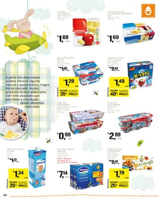 Iogurte Grego Mini
NESTLÉ
Morango
Emb.: 4 x 100 g
€3,23/Kg
€
1,99
PROMOÇÃO
POUPE
35%
SUPER
PREÇO
€
1,29
UNID.
Leite Crescimento
APTAMIL
Júnior
1-3 Anos
Emb.: 1 L
€
1,79
PROMOÇÃO
POUPE
25%
SUPER
PREÇO
€
1,34
UNID.
Queijinho c/ Sabor
YOCO X-COOL
Vários Sabores
Emb.: 4 x 80 g
€4,66/Kg
€
2,49
PROMOÇÃO
POUPE
40%
SUPER
PREÇO
€
1,49
UNID.
Nuggets Frango
CONTINENTE
Mico & Mica
Ultracongelado
Emb.: 300 g
€5,97/Kg
€
2,39
PROMOÇÃO
POUPE
25%
SUPER
PREÇO
€
1,79
UNID.
Duplo Mix
CONTINENTE
Bolas Coloridas/ Crocantes
Planes/ Violetta
Emb.: 2 x 130 g
€3,81/Kg
€
0,99
Unid.
Duplo Mix
CONTINENTE
Multisabores
Planes
Emb.: 6 x 130 g
€3,70/Kg
€
2,89
Unid.
Compota
CONTINENTE
Maçã/ Maçã e Pera
Emb.: 4 x 100 g
€4,23/Kg
€
1,69
Unid.
Compota s/ Açúcar
CONTINENTE EQUILÍBRIO
Maçã
Emb.: 4 x 100 g
€4,23/Kg
€
1,69
Unid.
Leite Bem Especial
MIMOSA
Crescimento
A Partir 3 Anos
Emb.: 6 x 1 L
Oferta - Vale de €1
na compra de 6 L
(Já incluída na embalagem)
€1,19/L
€
7,14
Unid.
A partir dos doze meses
poderá oferecer iogurte
natural e queijo branco, magro.
Há no mercado muitos
produtos lácteos elaborados
com leite adaptado que
permitem a introdução
destes alimentos
mais cedo.
28
 
