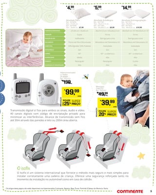 O isofix
O Isofix é um sistema internacional que fornece o método mais seguro e mais simples para
instalar corretamente uma cadeira de criança. Oferece uma segurança reforçada tanto no
momento da instalação no automóvel como em caso de colisão.
Transmissão digital s/ fios para ambos os sinais, áudio e vídeo.
40 canais digitais com código de encriptação privado para
minimizar as interferências. Alcance de transmissão sem fios
até 30m através das paredes e teto ou 200m área aberta.
Os artigos desta página não estão disponíveis nos hipermercados Continente: Barreiro, Beja, Évora, Portimão (Cabeço do Mocho) e Tavira.
27x35 cm / 35x44 cm
Flocos de Fibra Siliconizada
40º
Suave
50% Algodão/ 50% Poliéster
Média
Indiferente
Sim
Retangular
Alta
29x35x9 cm 15º/ 49x35x9 cm 15º
Monobloco de Poliuretano LD
40º - a cobertura
Firme
Aveludada
Alta
Barriga para cima
Sim
Cunha
Alta
35x21x1,5 cm / 45x28x2,5 cm
Monobloco de Poliuretano LD
40º - a cobertura
Firme
Aveludada
Alta
Barriga para cima
Sim
Retangular
Alta
TAMANHOS DISPONÍVEIS
ENCHIMENTO
LAVÁVEL
SENSAÇÃO
COBERTURA
DURABILIDADE
POSIÇÃO DE USO
ANTIALÉRGICA
FORMATO
DISSIPAÇÃO DE TRANSPIRAÇÃO
Almofada Antirregurgitação
Ref.: 5417391
Tam.: 29x35x9 cm
Ref.: 5417422
Tam.: 49x35x9 cm - €19,99
€
14,99
Unid.
Almofada Antialérgica
Ref.: 5417387
Tam.: 35x21x1,5 cm
Ref.: 5417390
Tam.: 45x28x2,5 cm - €9,99
€
5,99
Unid.
Almofada Fibra
Ref.: 5418296
Tam.: 27x35 cm
Ref.: 5419298
Tam.: 35x44 cm - €7,99
€
4,99
Unid.
Intercomunicador
c/ Vídeo
ZY BABY
Ref.: 4872572
€
139
PROMOÇÃO
POUPE
25%
SUPER
PREÇO
€
99,99
UNID.
Marsúpio
CHICCO
Ref.: 5425597
€
49,99
PROMOÇÃO
POUPE
20%
SUPER
PREÇO
€
39,99
UNID.
3
 