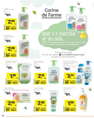 Champô/ Gel de Banho/
Leite Corporal/ Creme Rosto
CORINE DE FARME
Cold Cream
Emb.: 100 ml/ 250 ml/ 500 ml
€32,40/L/ €12,96/L/ €6,48/L
€
6,49
PROMOÇÃO
POUPE
50%
SUPER
PREÇO
€
3,24
UNID.
Champô
CORINE DE FARME
Suave
Emb.: 750 ml
€3,99/L
€
5,99
PROMOÇÃO
POUPE
50%
SUPER
PREÇO
€
2,99
UNID.
Creme Hidratante
CORINE DE FARME
Emb.: 100 ml
€29,90/L
€
3,99
PROMOÇÃO
POUPE
25%
SUPER
PREÇO
€
2,99
UNID.
Soro Fisiológico
CORINE DE FARME
Emb.: 24 Unid. + 6 Unid. (Oferta Incluída na Embalagem)
€0,12/Unid.
€
3,86
PROMOÇÃO
POUPE
25%
SUPER
PREÇO
€
2,89
UNID.
Água de Limpeza
CORINE DE FARME
Micelar
Emb.: 500 ml
€4,38/L
€
4,39
PROMOÇÃO
POUPE
50%
SUPER
PREÇO
€
2,19
UNID.
Gel de Banho
CORINE DE FARME
Emb.: 750 ml
€3,99/L
€
5,99
PROMOÇÃO
POUPE
50%
SUPER
PREÇO
€
2,99
UNID.
Recarga Gel de Banho
CORINE DE FARME
Bebé
Emb.: 465 ml
€4,06/L
€
3,79
PROMOÇÃO
POUPE
50%
SUPER
PREÇO
€
1,89
UNID.
Champô/ Gel de Banho
CONTINENTE
Vários
Emb.: 500 ml
€3,98/L
€
2,99
PROMOÇÃO
POUPE
30%
SUPER
PREÇO
€
1,99
UNID.
30
 