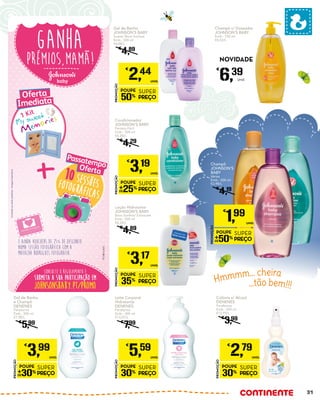 Hmmmm... cheira
...tão bem!!!
prémios,mamã!
Ganha
*Limitadoaostockexistente-imagemilustrativa
PT/JOB/14-0474
Consulte o regulamento e
SUBMETA A SUA PARTICIPAÇÃO EM
johnsonsbaby.pt/promo
e ainda vouchers de 25% de desconto
numa sessão fotográfica com a
MAFALDA RODRIGUES FOTOGRAFIA.
1 Kit
OfertaOferta
Imediata*
Imediata*
10 sessõesfotográficas
OfertaOferta
Passatempo
Passatempo
Loção Hidratante
JOHNSON’S BABY
Bons Sonhos/ Extracare
Emb.: 500 ml
€6,34/L
€
4,89
PROMOÇÃO
POUPE
35%
SUPER
PREÇO
€
3,17
UNID.
Gel de Banho
JOHNSON’S BABY
Suave/ Bons Sonhos
Emb.: 500 ml
€4,88/L
€
4,89
PROMOÇÃO
POUPE
50%
SUPER
PREÇO
€
2,44
UNID.
Condicionador
JOHNSON’S BABY
Penteia Fácil
Emb.: 500 ml
€6,38/L
€
4,29
PROMOÇÃO
POUPE
25%
SUPER
PREÇO
€
3,19
UNID.
Gel de Banho
e Champô
DENENES
Parafarma
Emb.: 500 ml
€7,98/L
€
5,99
PROMOÇÃO
POUPE
30%
SUPER
PREÇO
€
3,99
UNID.
Leite Corporal
Hidratante
DENENES
Parafarma
Emb.: 400 ml
€13,97/L
€
7,99
PROMOÇÃO
POUPE
30%
SUPER
PREÇO
€
5,59
UNID.
Colónia s/ Álcool
DENENES
Parafarma
Emb.: 200 ml
€13,95/L
€
3,99
PROMOÇÃO
POUPE
30%
SUPER
PREÇO
€
2,79
UNID.
Champô c/ Doseador
JOHNSON’S BABY
Emb.: 750 ml
€8,52/L
€
6,39
Unid.
NOVIDADE
Champô
JOHNSON’S
BABY
Vários
Emb.: 500 ml
€3,98/L
€
4,19
PROMOÇÃO
POUPE
50%
SUPER
PREÇO
€
1,99
UNID.
31
 