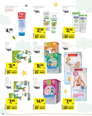 Creme Protetor Assaduras
JOHNSON’S BABY
Emb.: 2 x 100 ml
(70% Oferta Incluída
na 2ª Embalagem)
€35,31/L
€
4,59
Unid.
Creme Muda da Fralda
DENENES
Emb.: 100 ml
€33,40/L
€
4,99
PROMOÇÃO
POUPE
30%
SUPER
PREÇO
€
3,34
UNID.
Creme Muda da Fralda
CORINE DE FARME
Emb.: 100 ml
€25,90/L
€
3,99
PROMOÇÃO
POUPE
35%
SUPER
PREÇO
€
2,59
UNID.
Fraldas
CONTINENTE
T3/ T4/ T5
4-10 Kg/ 9-15Kg/ 13-18 Kg
Emb.: 86/ 74/ 60 Unid.
€
9,69
Fraldas
MOLTEX
Bio Baby
T1
3-6Kg
Emb.: 20 Unid.
€
4,99
PROMOÇÃO
POUPE
25%
SUPER
PREÇO
€
3,74
UNID.
Fraldas
MOLTEX
Bio Baby
T2/ T3/ T4/ T5
5-8Kg/ 7-10Kg/
9-13Kg/ 12-16Kg
Emb.: 40/ 34/
31 Unid.
€
9,99
Fraldas
MOLTEX
Premium
T2/ T3/ T4/ T5/ T6
3-6Kg/ 4-10Kg/ 9-15Kg/
13-20Kg/ 18-30/Kg
Emb.: 70/ 60/ 54/
46/ 38 Unid.
€
10,99
PROMOÇÃO
POUPE
25%
SUPER
PREÇO
€
8,24
UNID.
PROMOÇÃO
POUPE
20%
SUPER
PREÇO
€
7,49
UNID.
PROMOÇÃO
POUPE
25%
SUPER
PREÇO
€
7,49
UNID.
Fraldas
MOLTEX
Premium
T3/ T4/ T5
4-10Kg/ 9-15Kg/
13-20Kg
Emb.: 108/ 100/
84 Unid.
€
19,99
PROMOÇÃO
POUPE
25%
SUPER
PREÇO
€
14,99
UNID.
32
 