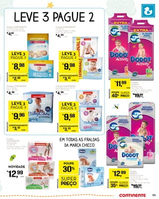 Fraldas
DODOT
Sensitive/ Activity
T2/ T3/ T4/ T5
3-6Kg/ 4-10Kg/ 9-15Kg/
13-18Kg
Emb.: 80/ 70/ 60/ 52 Unid.
€
19,99
PROMOÇÃO
POUPE
35%
SUPER
PREÇO
€
12,99
UNID.
Fraldas
DODOT
Activity Extra
T3+/ T4+/ T5+
4-10Kg/ 11-16Kg/ 15-20Kg
Emb.: 60/ 52/ 44 Unid.
€
19,99
PROMOÇÃO
POUPE
40%
SUPER
PREÇO
€
11,99
UNID.
Fraldas CONTINENTE
T3/ T4/ T5
4-10Kg/ 9-15Kg/ 13-18Kg
Emb.: 35/ 30/ 25 Unid.
€
4,99
/unid.
Fraldas CONTINENTE
T1/ T2, 2-5 Kg/ 3-6 Kg
Emb.: 28 Unid./ 40 Unid.
€
4,49
/unid.
Fraldas CONTINENTE
Extra Absorvente, T4/ T5
Emb.: 30/ 25 Unid.
€
4,99
/unid.
PROMOÇÃO
€
9,98
LEVE 3
PAGUE 2
APROXIMADAMENTE
€
3,33
/UNID.
PROMOÇÃO
€
8,98
LEVE 3
PAGUE 2
APROXIMADAMENTE
€
2,99
/UNID.
PROMOÇÃO
€
9,98
LEVE 3
PAGUE 2
APROXIMADAMENTE
€
3,33
/UNID.
PROMOÇÃO
€
9,96
LEVE 3
PAGUE 2
APROXIMADAMENTE
€
3,32
/UNID.
Fraldas CONTINENTE
T6, 17-28 Kg
Emb.: 25 Unid.
€
4,98
/unid.
EM TODAS AS FRALDAS
DA MARCA CHICCO
LEVE 3 PAGUE 2
PROMOÇÃO
POUPE
30%
SUPER
PREÇO
Fraldas
CONTINENTE
Moving Baby
T3/ T4/ T5
4-10Kg/ 9-15Kg/ 13-18Kg
Emb.: 56/ 50/ 44 Unid.
€
12,99
Unid.
NOVIDADE
33
 