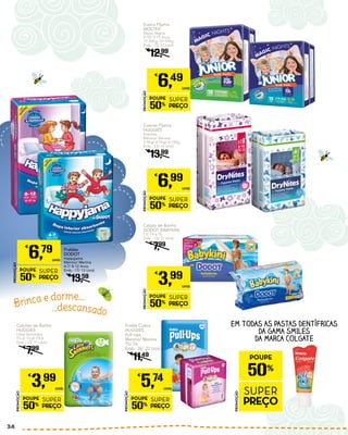 Cueca Pijama
MOLTEX
Magic Nights
5-10/ 9-15 Anos
17-30Kg/ 27-57Kg
Emb.: 15/ 12 Unid.
€
12,99
PROMOÇÃO
POUPE
50%
SUPER
PREÇO
€
6,49
UNID.
Fraldas
DODOT
Happyjama
Menino/ Menina
4-7/ 8-12 Anos
Emb.: 17/ 13 Unid.
€
13,59
PROMOÇÃO
POUPE
50%
SUPER
PREÇO
€
6,79
UNID.
Calção de Banho
DODOT BABYKINI
T3/ T4 e T5
Emb.: 12/ 11 Unid.
€
7,99
PROMOÇÃO
POUPE
50%
SUPER
PREÇO
€
3,99
UNID.
Calções de Banho
HUGGIES
Little Swimmers
T2-3/ T3-4/ T5-6
Emb.: 12/ 11 Unid.
€
7,99
PROMOÇÃO
POUPE
50%
SUPER
PREÇO
€
3,99
UNID.
Fralda Cueca
HUGGIES
Pull Ups
Menino/ Menina
T5/ T6
Emb.: 26/ 22 Unid.
€
11,49
PROMOÇÃO
POUPE
50%
SUPER
PREÇO
€
5,74
UNID.
Cuecas Pijama
HUGGIES
Drynites
Menino/ Menina
3-5Kg/ 4-7Kg/ 8-15Kg
Emb.: 13/ 16 Unid.
€
13,99
PROMOÇÃO
POUPE
50%
SUPER
PREÇO
€
6,99
UNID.
EM TODAS AS PASTAS DENTÍFRICAS
DA GAMA SMILES
DA MARCA COLGATE
PROMOÇÃO
POUPE
50%
SUPER
PREÇO
Brinca e dorme...
...descansado
34
 