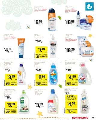 Detergente Líquido
CONTINENTE
Bebé
Emb.: 40 Doses
€0,10/Dose
€
3,99
Unid.
Creme de Mãos
BARRAL
Emb.: 75 ml + 65% Oferta
(Incluída na Embalagem)
€62,53/L
€
4,69
Unid.
Detergente Líquido
p/ Máquina Roupa
SKIP
Baby
Emb.: 30 Doses
€0,17/Dose
€
7,49
PROMOÇÃO
POUPE
30%
SUPER
PREÇO
€
4,99
UNID.
Amaciador Concentrado
COMFORT
Pure, Emb.: 52 + 8 Doses
€0,09/Dose
€
4,59
/unid.
Detergente Gel
Concentrado
BLANCOTEX
Bebé
Emb.: 33 Doses
€0,12/Dose
€
5,14
PROMOÇÃO
POUPE
25%
SUPER
PREÇO
€
3,85
UNID.
Detergente Líquido
Delicado
NORIT
Baby
Emb.: 25 Doses
€0,12/Dose
€
4,49
PROMOÇÃO
POUPE
30%
SUPER
PREÇO
€
2,99
UNID.
Detergente Líquido
p/ Máquina Roupa Eco
L’ARBRE VERT
Bebé
Emb.: 40 Doses
€0,15/Dose
€
7,99
PROMOÇÃO
POUPE
25%
SUPER
PREÇO
€
5,99
UNID.
Loção
PALMERS
Refirmante Pós-Parto
Emb.: 315 ml
€23,78/L
€
9,99
PROMOÇÃO
POUPE
25%
SUPER
PREÇO
€
7,49
UNID.
PROMOÇÃO
€
4,59
LEVE 2
PAGUE 1
APROXIMADAMENTE
€
2,30
/UNID.
Leite Hidratante
BARRAL
Emb.: 400 ml + 60% Oferta
(Incluída na Embalagem)
€16,48/L
€
6,59
Unid.
Creme Gordo
BARRAL
Emb.: 200 ml + Óleo
Hidratante 125 ml (Oferta
Incluida Na Embalagem)
€84,90/L
€
16,98
Unid.
Creme Gordo
Hidra Suave
BARRAL
Emb.: 170 g
(Oferta Creme Pés 100 ml
Incluida na Embalagem)
€107,59/Kg
€
18,29
Unid.
35
 