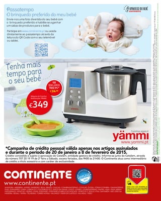www.yammi.pt
10X
SEM JUROS
TAEG 0%(
*)
e34,90
€349
Máquina de Cozinhar
Multifunções YÄMMI
*Campanha de crédito pessoal válida apenas nos artigos assinalados
e durante o período de 20 de janeiro a 8 de fevereiro de 2015.
Crédito concedido e sujeito à aprovação do Cetelem, entidade gestora de crédito. Informe-se junto do Cetelem, através
do número 707 20 19 19 de 2ª feira a Sábado, exceto feriados, das 9h00 às 21h00. O Continente atua como intermediário
de crédito a título acessório e com caráter de exclusividade.
Tenha mais
tempo para
o seu bebé
EstespreçossãoválidosnosHipermercadosContinenteindicadosde20dejaneiroa8defevereirode2015,salvoruturadestocksouerrotipográfico.Adereçosnãoincluídos.
ModeloContinenteHipermercados,S.A(anunciante);Sede:RuaJoãoMendonça,n.º505-SenhoradaHora,4464-503Matosinhos;MatriculadanaC.R.C.doPortosobon.º502011475/NIPC;CapitalSocial179.360.000Euros.
OsdescontosemCartãoContinentetêmavalidadeapartirdodiaseguinteàsuaemissão.Odescontosópodesertrocadoemprodutos,nãodátroco.Nãoacumulacomoutrascampanhasemvigor.
CUIDEDOMEIOAMBIENTEDepoisdelerestefolhetocolaboreparaasuareciclagem,colocando-onoecoponto.EstefolhetoutilizapapelproduzidoeimpressoporempresascertificadassegundoanormaISO14001(certificaçãodesistemasdeGestãoAmbiental).
ImpressãoLIDERGRAF(gráfica)Conceçãográfica:CACom365
www.continente.ptAMADORA • ARRÁBIDA • AVEIRO • BARREIRO • BEJA • BRAGA • CASCAIS • COIMBRASHOPPING • COVILHÃ • ÉVORA • FÓRUM COIMBRA • GAIASHOPPING
GUIA • GUIMARÃES • LEIRIA • LISBOA (C.C. COLOMBO) E (C.C. VASCO DA GAMA) • LOULÉ • LOURES • LOURESHOPPING • MAFRA • MAIA • MAIA JARDIM
MATOSINHOS • MONTIJO • OEIRAS • OVAR • PORTIMÃO • PORTIMÃO (CABEÇO DO MOCHO) • PORTO (C.C. DOLCE VITA) • SANTARÉM • SÃO JOÃO DA
MADEIRA • SEIXAL • TAVIRA • TELHEIRAS • TORRES NOVAS • VALONGO • VIANA DO CASTELO • VILA REAL • VISEU
 