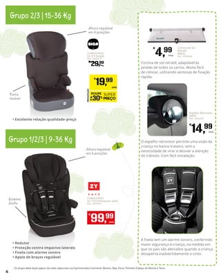 Cadeira Auto
Gr 2/3 Simple
Ref.: 5400777
€
29,99
PROMOÇÃO
POUPE
30%
SUPER
PREÇO
€
19,99
UNID.
Altura regulável
em 6 posições
Forra
lavável
Altura regulável
em 6 posições
Sistema
Isofix
Grupo 2/3 | 15-36 Kg
Grupo 1/2/3 | 9-36 Kg
•	Excelente relação qualidade-preço
•	Redutor
•	Proteção contra impactos laterais
•	Fivela com alarme sonoro
•	Apoio de braços regulável
A fivela tem um alarme sonoro, conferindo
maior segurança à criança, na medida em
que os pais são alertados quando a criança
desaperta inadvertidamente o cinto.
O espelho retrovisor permite uma visão da
criança no banco traseiro, sem a
necessidade de virar e desviar a atenção
do trânsito. Com fácil instalação.
Cortina de sol retrátil, adaptável às
janelas de todos os carros. Muito fácil
de colocar, utilizando ventosas de fixação
rápida.
Cortina de Sol
Retrátil
BREVI
Ref.: 4305404
€
4,99
Unid.
Espelho Retrovisor
SARO
Ref.: 5426629
€
14,99
Unid.
Os artigos desta dupla página não estão disponíveis nos hipermercados Continente: Barreiro, Beja, Évora, Portimão (Cabeço do Mocho) e Tavira.
Cadeira Auto
Gr 1/2/3 Primecare Isofix
Ref.: 4975977
€
99,99
UNID.
6
 