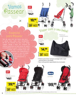 •	Prático para levar sempre consigo tudo o que
precisa para o seu bebé.
•	Saco com grande capacidade de arrumação.
Sair de casa com um bebé, seja para
ir jantar fora, para uma escapadela
de fim de semana ou para uma longa
viagem, obriga a levar um conjunto de
objetos essenciais ao bem-estar do bebé e
à comodidade dos pais. A lista é quase inter-
minável, mas a verdade é que rapi-
damente nos habituamos a
arranjar o saco do bebé
para termos tudo o
que precisamos à
mão.
Essencial
para Passear
Frente c/ 2
compartimentos
Cadeira Rua
Ref.: 5360420
€
24,99
PROMOÇÃO
POUPE
20%
SUPER
PREÇO
€
19,99
UNID.
Saco Fraldas
ZY SAFE
Ref.: 5395239
€
19,99
PROMOÇÃO
POUPE
25%
SUPER
PREÇO
€
14,99
UNID.
Cadeira Rua
Ref.: 4991492
€
99,99
Unid.
Cadeira Rua Rebatível
Ref.: 5391746/8
€
49,99
PROMOÇÃO
POUPE
20%
SUPER
PREÇO
€
39,99
UNID.
Os artigos desta dupla página não estão disponíveis nos hipermercados Continente: Barreiro, Beja, Évora, Portimão (Cabeço do Mocho) e Tavira.
Viajar com o seu bebé!
Passear
Vamos
8
 