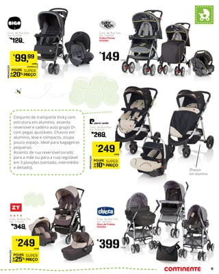 Conjunto de transporte Vicky com
estrutura em alumínio, assento
reversível e cadeira auto grupo 0+
com pegas ajustáveis. Chassis em
alumínio, leve e compacto, ocupa
pouco espaço. Ideal para bagageiras
pequenas.
Assento de rua reversível (virado
para a mãe ou para a rua) regulável
em 3 posições (sentado, intermédio
e deitado).
Chassis
em alumínio
Conj. de Rua Duo
Ref.: 5159544
€
129
PROMOÇÃO
POUPE
20%
SUPER
PREÇO
€
99,99
UNID.
Conj. de Rua Duo
Ref.: 5340358
€
289
PROMOÇÃO
POUPE
10%
SUPER
PREÇO
€
249UNID.
Conj. de Rua Trio
Ref.: 5194000
€
349
PROMOÇÃO
POUPE
25%
SUPER
PREÇO
€
249UNID.
Conj. de Rua Duo
Ref.: 5449694
(Cobre Pernas
Incluído)
€
149Unid.
Conj. de Rua Trio
Ref.: 5425564
(Saco de Fraldas
incluído)
€
399Unid.
9
 