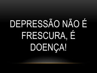 DEPRESSÃO NÃO É 
FRESCURA, É 
DOENÇA! 
 