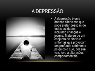 A DEPRESSÃO 
• A depressão é uma 
doença silenciosa que 
pode afetar pessoas de 
todas as idades, 
incluindo crianças e 
jovens. Trata-se de um 
conjunto de sinais e 
sintomas que provocam 
um profundo sofrimento 
psíquico o que, por sua 
vez, leva a alterações 
comportamentais. 
 