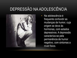 DEPRESSÃO NA ADOLESCÊNCIA 
• Na adolescência é 
frequente confundir as 
mudanças de humor, cuja 
origem se deve às 
hormonas, com estados 
depressivos. A depressão 
caracteriza-se pela 
permanência de humor 
negativo, com sintomas a 
nível físico. 
 
