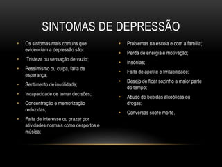 SINTOMAS DE DEPRESSÃO 
• Os sintomas mais comuns que 
evidenciam a depressão são: 
• Tristeza ou sensação de vazio; 
• Pessimismo ou culpa, falta de 
esperança; 
• Sentimento de inutilidade; 
• Incapacidade de tomar decisões; 
• Concentração e memorização 
reduzidas; 
• Falta de interesse ou prazer por 
atividades normais como desportos e 
música; 
• Problemas na escola e com a família; 
• Perda de energia e motivação; 
• Insónias; 
• Falta de apetite e Irritabilidade; 
• Desejo de ficar sozinho a maior parte 
do tempo; 
• Abuso de bebidas alcoólicas ou 
drogas; 
• Conversas sobre morte. 
 