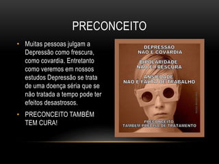 • Muitas pessoas julgam a 
Depressão como frescura, 
como covardia. Entretanto 
como veremos em nossos 
estudos Depressão se trata 
de uma doença séria que se 
não tratada a tempo pode ter 
efeitos desastrosos. 
• PRECONCEITO TAMBÉM 
TEM CURA! 
PRECONCEITO 
 