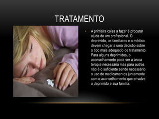 TRATAMENTO 
• A primeira coisa a fazer é procurar 
ajuda de um profissional. O 
deprimido, os familiares e o médico 
devem chegar a uma decisão sobre 
o tipo mais adequado de tratamento. 
Para alguns deprimidos, o 
aconselhamento pode ser a única 
terapia necessária mas para outros 
não é o suficiente sendo necessário 
o uso de medicamentos juntamente 
com o aconselhamento que envolve 
o deprimido e sua família. 
 