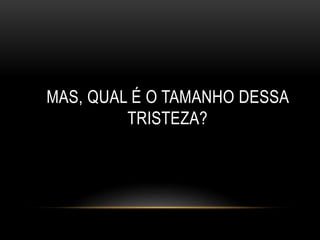 MAS, QUAL É O TAMANHO DESSA 
TRISTEZA? 
 