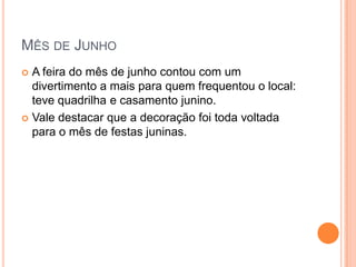 MÊS DE JUNHO
 A feira do mês de junho contou com um
  divertimento a mais para quem frequentou o local:
  teve quadrilha e casamento junino.
 Vale destacar que a decoração foi toda voltada
  para o mês de festas juninas.
 