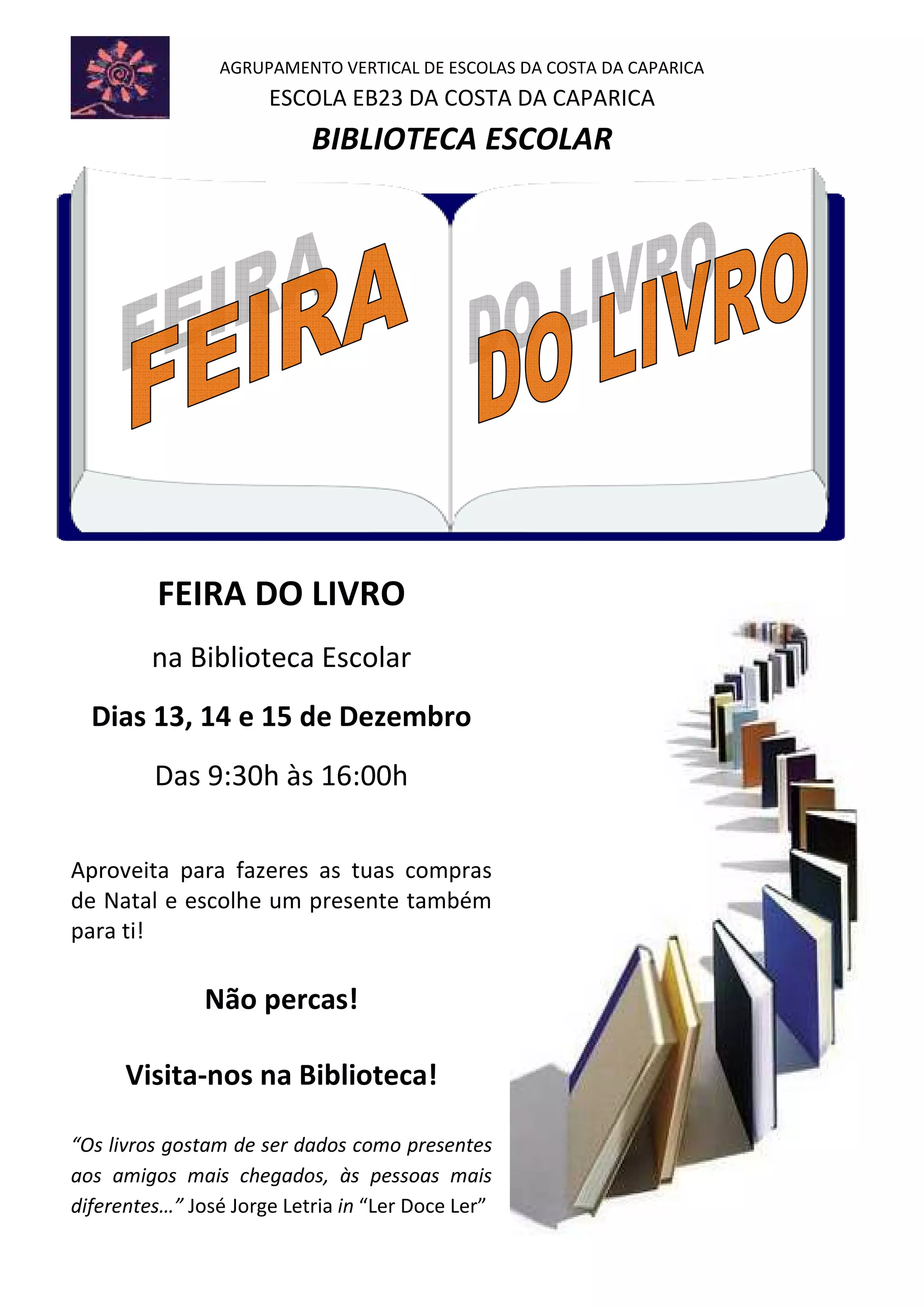 AGRUPAMENTO VERTICAL DE ESCOLAS DA COSTA DA CAPARICA
ESCOLA EB23 DA COSTA DA CAPARICA
BIBLIOTECA ESCOLAR
FEIRA DO LIVRO
na Biblioteca Escolar
Dias 13, 14 e 15 de Dezembro
Das 9:30h às 16:00h
Aproveita para fazeres as tuas compras
de Natal e escolhe um presente também
para ti!
Não percas!
Visita-nos na Biblioteca!
“Os livros gostam de ser dados como presentes
aos amigos mais chegados, às pessoas mais
diferentes…” José Jorge Letria in “Ler Doce Ler”