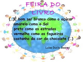 FEIRA DO
          LIVRO
(…)É bom ser branco como o açúcar
   amarelo como o Sol
   preto como as estradas
   vermelho como as fogueiras
   castanho da cor do chocolate (…)

                   Luísa Ducla Soares


                                        2
 