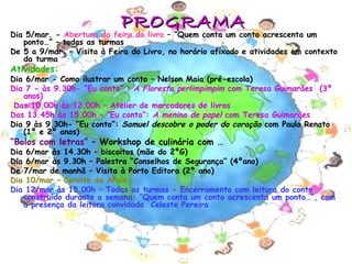 PROGRAMA
Dia 5/mar. - Abertura da feira do livro – “Quem conta um conto acrescenta um
   ponto…” – todas as turmas
De 5 a 9/mar. – Visita à Feira do Livro, no horário afixado e atividades em contexto
   da turma
Atividades:
Dia 6/mar - Como ilustrar um conto – Nelson Maia (pré-escola)
Dia 7 - às 9.30h- “Eu conto” : A Floresta perlimpimpim com Teresa Guimarães (3º
   anos)
 Das 10.00h às 12.00h – Atelier de marcadores de livros
Das 13.45h às 15.00h – “Eu conto”: A menina de papel com Teresa Guimarães
Dia 9 às 9.30h- “Eu conto”: Samuel descobre o poder do coração com Paulo Renato
   (1º e 2º anos)
“Bolos com letras” – Workshop de culinária com …
Dia 6/mar às 14.30h – biscoitos (mãe do 2ºG)
Dia 6/mar às 9.30h – Palestra “Conselhos de Segurança” (4ºano)
De 7/mar de manhã – Visita à Porto Editora (2º ano)
Dia 10/mar – Convite da APais
Dia 12/mar às 15.00h – Todas as turmas - Encerramento com leitura do conto
   construído durante a semana: “Quem conta um conto acrescenta um ponto…”, com
   a presença da leitora convidada Celeste Pereira




                                                                                3
 
