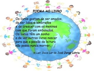 POEMA AO LIVRO

 Os livros gostam de ser amados,
 de ser lidos e lembrados
 e de crescer com os meninos
 com que foram embalados.                         
 Os livros têm um sonho:
 o de ver outros livros nascer
 para que a paixão da leitura
 não possa nunca morrer.

               in Ler, Doce Ler de José Jorge Letria




                                                       5
 