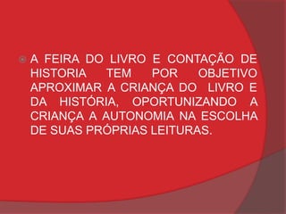    A FEIRA DO LIVRO E CONTAÇÃO DE
    HISTORIA   TEM   POR    OBJETIVO
    APROXIMAR A CRIANÇA DO LIVRO E
    DA HISTÓRIA, OPORTUNIZANDO A
    CRIANÇA A AUTONOMIA NA ESCOLHA
    DE SUAS PRÓPRIAS LEITURAS.
 