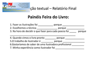 Produção textual Relatório Final
Painéis Feira do Livro:
1. Fazer as ilustrações foi ___________ porque ________________
2. Escolhemos a técnica _______________ porque _____________
3. Na hora de decidir o que fazer para cada poesia foi _____ porque
________________________________________________
4. Quando vimos o livro pronto ________ porque ______________
5.O trabalho de ilustrador é _________ porque ________________
6.Gostaríamos de saber de uma ilustradora profissional _________
7. Minha experiência como ilustrador foi _____________________
 