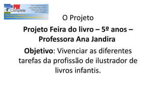 O Projeto
Projeto Feira do livro 5º anos
Professora Ana Jandira
Objetivo: Vivenciar as diferentes
tarefas da profissão de ilustrador de
livros infantis.
 