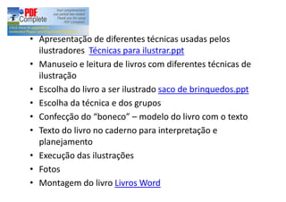 Atividades:
Apresentação de diferentes técnicas usadas pelos
ilustradores Técnicas para ilustrar.ppt
Manuseio e leitura de livros com diferentes técnicas de
ilustração
Escolha do livro a ser ilustrado saco de brinquedos.ppt
Escolha da técnica e dos grupos
Confecção do boneco modelo do livro com o texto
Texto do livro no caderno para interpretação e
planejamento
Execução das ilustrações
Fotos
Montagem do livro Livros Word
 
