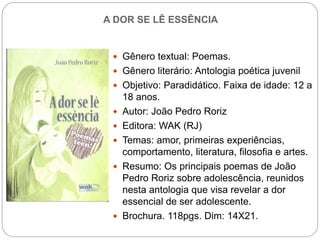 A DOR SE LÊ ESSÊNCIA
 Gênero textual: Poemas.
 Gênero literário: Antologia poética juvenil
 Objetivo: Paradidático. Faixa de idade: 12 a
18 anos.
 Autor: João Pedro Roriz
 Editora: WAK (RJ)
 Temas: amor, primeiras experiências,
comportamento, literatura, filosofia e artes.
 Resumo: Os principais poemas de João
Pedro Roriz sobre adolescência, reunidos
nesta antologia que visa revelar a dor
essencial de ser adolescente.
 Brochura. 118pgs. Dim: 14X21.
 