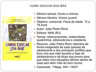 COMO EDUCAR SUA MÃE
 Gênero textual: Conto e crônica
 Gênero literário: Humor juvenil
 Objetivo: comercial. Faixa de idade: 12 a
18 anos
 Autor: João Pedro Roriz
 Editora: WAK (RJ).
 Temas: relacionamento, maternidade,
quadrinhos, adolescência e cidadania.
 Resumo: João Pedro Roriz relembra de
forma exagerada de suas queixas de
adolescente e dos principais conflitos que
teve com sua mãe durante a fase da
adolescência e dá dicas aos jovens para
que lidem com situações difíceis dentro de
casa sem abrir mão do bom humor.
 Costurado. 116pgs. Dim: 14X21
 