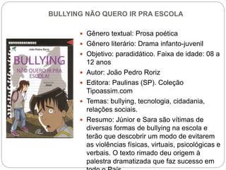 BULLYING NÃO QUERO IR PRA ESCOLA
 Gênero textual: Prosa poética
 Gênero literário: Drama infanto-juvenil
 Objetivo: paradidático. Faixa de idade: 08 a
12 anos
 Autor: João Pedro Roriz
 Editora: Paulinas (SP). Coleção
Tipoassim.com
 Temas: bullying, tecnologia, cidadania,
relações sociais.
 Resumo: Júnior e Sara são vítimas de
diversas formas de bullying na escola e
terão que descobrir um modo de evitarem
as violências físicas, virtuais, psicológicas e
verbais. O texto rimado deu origem à
palestra dramatizada que faz sucesso em
 