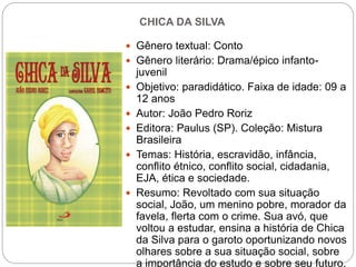 CHICA DA SILVA
 Gênero textual: Conto
 Gênero literário: Drama/épico infanto-
juvenil
 Objetivo: paradidático. Faixa de idade: 09 a
12 anos
 Autor: João Pedro Roriz
 Editora: Paulus (SP). Coleção: Mistura
Brasileira
 Temas: História, escravidão, infância,
conflito étnico, conflito social, cidadania,
EJA, ética e sociedade.
 Resumo: Revoltado com sua situação
social, João, um menino pobre, morador da
favela, flerta com o crime. Sua avó, que
voltou a estudar, ensina a história de Chica
da Silva para o garoto oportunizando novos
olhares sobre a sua situação social, sobre
a importância do estudo e sobre seu futuro.
 