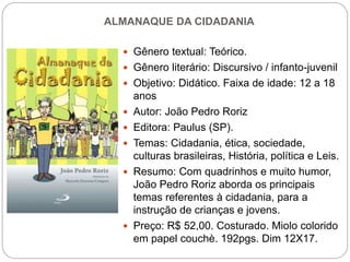 ALMANAQUE DA CIDADANIA
 Gênero textual: Teórico.
 Gênero literário: Discursivo / infanto-juvenil
 Objetivo: Didático. Faixa de idade: 12 a 18
anos
 Autor: João Pedro Roriz
 Editora: Paulus (SP).
 Temas: Cidadania, ética, sociedade,
culturas brasileiras, História, política e Leis.
 Resumo: Com quadrinhos e muito humor,
João Pedro Roriz aborda os principais
temas referentes à cidadania, para a
instrução de crianças e jovens.
 Preço: R$ 52,00. Costurado. Miolo colorido
em papel couchè. 192pgs. Dim 12X17.
 
