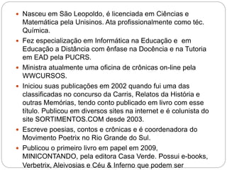  Nasceu em São Leopoldo, é licenciada em Ciências e
Matemática pela Unisinos. Ata profissionalmente como téc.
Química.
 Fez especialização em Informática na Educação e em
Educação a Distância com ênfase na Docência e na Tutoria
em EAD pela PUCRS.
 Ministra atualmente uma oficina de crônicas on-line pela
WWCURSOS.
 Iniciou suas publicações em 2002 quando fui uma das
classificadas no concurso da Carris, Relatos da História e
outras Memórias, tendo conto publicado em livro com esse
título. Publicou em diversos sites na internet e é colunista do
site SORTIMENTOS.COM desde 2003.
 Escreve poesias, contos e crônicas e é coordenadora do
Movimento Poetrix no Rio Grande do Sul.
 Publicou o primeiro livro em papel em 2009,
MINICONTANDO, pela editora Casa Verde. Possui e-books,
Verbetrix, Aleivosias e Céu & Inferno que podem ser
 