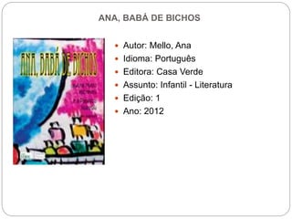 ANA, BABÁ DE BICHOS
 Autor: Mello, Ana
 Idioma: Português
 Editora: Casa Verde
 Assunto: Infantil - Literatura
 Edição: 1
 Ano: 2012
 