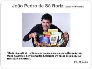 João Pedro de Sá Roriz (João Pedro Roriz)
 “Roriz não está só: junta-se aos grandes poetas como Castro Alves,
Mario Faustino e Ferreira Gullar. Enraizada em nosso cotidiano, sua
temática é universal”.
Edir Meirelles
 