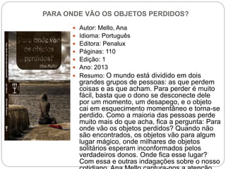 PARA ONDE VÃO OS OBJETOS PERDIDOS?
 Autor: Mello, Ana
 Idioma: Português
 Editora: Penalux
 Páginas: 110
 Edição: 1
 Ano: 2013
 Resumo: O mundo está dividido em dois
grandes grupos de pessoas: as que perdem
coisas e as que acham. Para perder é muito
fácil, basta que o dono se desconecte dele
por um momento, um desapego, e o objeto
cai em esquecimento momentâneo e torna-se
perdido. Como a maioria das pessoas perde
muito mais do que acha, fica a pergunta: Para
onde vão os objetos perdidos? Quando não
são encontrados, os objetos vão para algum
lugar mágico, onde milhares de objetos
solitários esperam inconformados pelos
verdadeiros donos. Onde fica esse lugar?
Com essa e outras indagações sobre o nosso
 