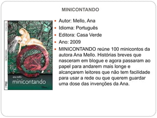 MINICONTANDO
 Autor: Mello, Ana
 Idioma: Português
 Editora: Casa Verde
 Ano: 2009
 MINICONTANDO reúne 100 minicontos da
autora Ana Mello. Histórias breves que
nasceram em blogue e agora passaram ao
papel para andarem mais longe e
alcançarem leitores que não tem facilidade
para usar a rede ou que querem guardar
uma dose das invenções da Ana.
 