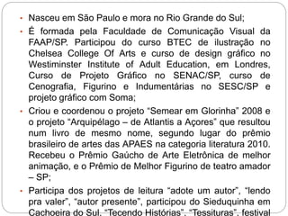 • Nasceu em São Paulo e mora no Rio Grande do Sul;
• É formada pela Faculdade de Comunicação Visual da
FAAP/SP. Participou do curso BTEC de ilustração no
Chelsea College Of Arts e curso de design gráfico no
Westiminster Institute of Adult Education, em Londres,
Curso de Projeto Gráfico no SENAC/SP, curso de
Cenografia, Figurino e Indumentárias no SESC/SP e
projeto gráfico com Soma;
• Criou e coordenou o projeto “Semear em Glorinha” 2008 e
o projeto “Arquipélago – de Atlantis a Açores” que resultou
num livro de mesmo nome, segundo lugar do prêmio
brasileiro de artes das APAES na categoria literatura 2010.
Recebeu o Prêmio Gaúcho de Arte Eletrônica de melhor
animação, e o Prêmio de Melhor Figurino de teatro amador
– SP;
• Participa dos projetos de leitura “adote um autor”, “lendo
pra valer”, “autor presente”, participou do Sieduquinha em
Cachoeira do Sul, “Tecendo Histórias”, “Tessituras”, festival
 
